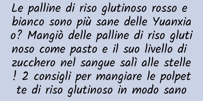 Le palline di riso glutinoso rosso e bianco sono più sane delle Yuanxiao? Mangiò delle palline di riso glutinoso come pasto e il suo livello di zucchero nel sangue salì alle stelle! 2 consigli per mangiare le polpette di riso glutinoso in modo sano
