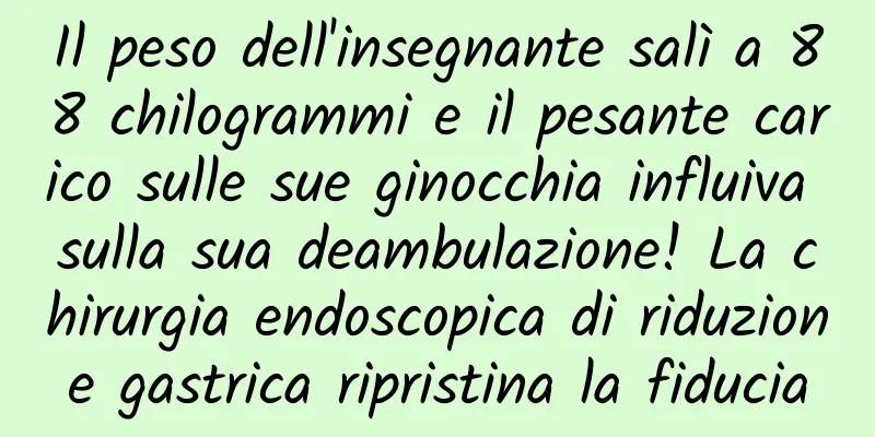 Il peso dell'insegnante salì a 88 chilogrammi e il pesante carico sulle sue ginocchia influiva sulla sua deambulazione! La chirurgia endoscopica di riduzione gastrica ripristina la fiducia