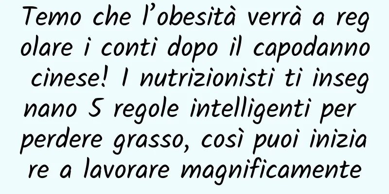 Temo che l’obesità verrà a regolare i conti dopo il capodanno cinese! I nutrizionisti ti insegnano 5 regole intelligenti per perdere grasso, così puoi iniziare a lavorare magnificamente