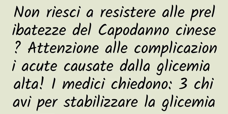 Non riesci a resistere alle prelibatezze del Capodanno cinese? Attenzione alle complicazioni acute causate dalla glicemia alta! I medici chiedono: 3 chiavi per stabilizzare la glicemia