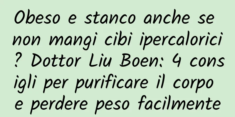 Obeso e stanco anche se non mangi cibi ipercalorici? Dottor Liu Boen: 4 consigli per purificare il corpo e perdere peso facilmente