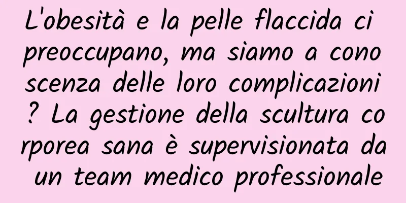 L'obesità e la pelle flaccida ci preoccupano, ma siamo a conoscenza delle loro complicazioni? La gestione della scultura corporea sana è supervisionata da un team medico professionale