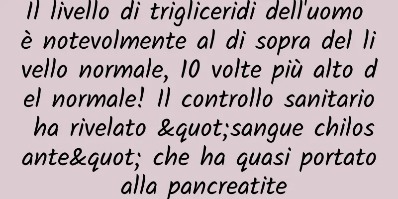 Il livello di trigliceridi dell'uomo è notevolmente al di sopra del livello normale, 10 volte più alto del normale! Il controllo sanitario ha rivelato "sangue chilosante" che ha quasi portato alla pancreatite