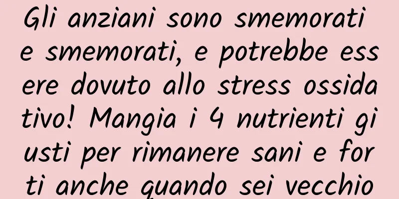 Gli anziani sono smemorati e smemorati, e potrebbe essere dovuto allo stress ossidativo! Mangia i 4 nutrienti giusti per rimanere sani e forti anche quando sei vecchio