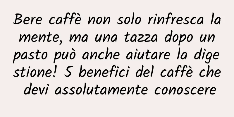 Bere caffè non solo rinfresca la mente, ma una tazza dopo un pasto può anche aiutare la digestione! 5 benefici del caffè che devi assolutamente conoscere