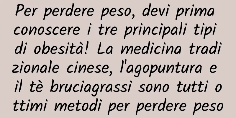 Per perdere peso, devi prima conoscere i tre principali tipi di obesità! La medicina tradizionale cinese, l'agopuntura e il tè bruciagrassi sono tutti ottimi metodi per perdere peso