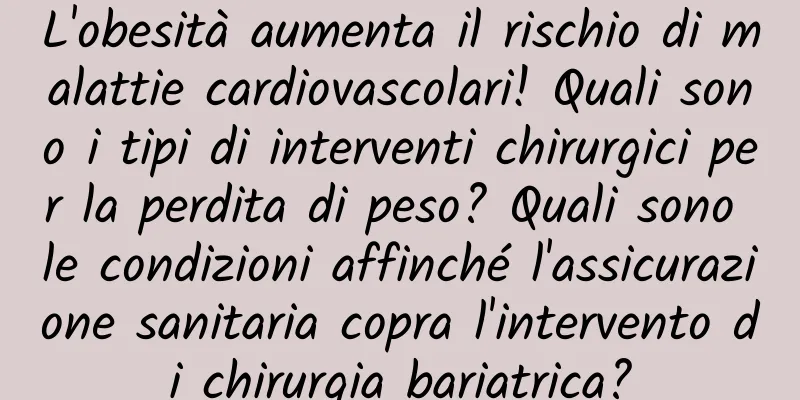 L'obesità aumenta il rischio di malattie cardiovascolari! Quali sono i tipi di interventi chirurgici per la perdita di peso? Quali sono le condizioni affinché l'assicurazione sanitaria copra l'intervento di chirurgia bariatrica?