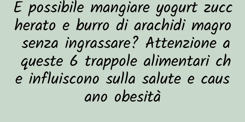 È possibile mangiare yogurt zuccherato e burro di arachidi magro senza ingrassare? Attenzione a queste 6 trappole alimentari che influiscono sulla salute e causano obesità