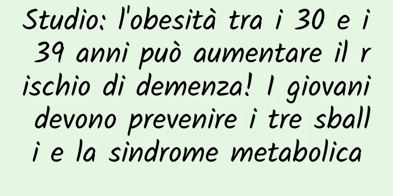 Studio: l'obesità tra i 30 e i 39 anni può aumentare il rischio di demenza! I giovani devono prevenire i tre sballi e la sindrome metabolica