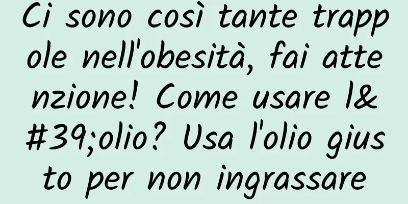 Ci sono così tante trappole nell'obesità, fai attenzione! Come usare l'olio? Usa l'olio giusto per non ingrassare