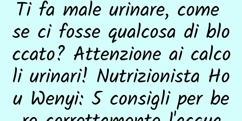 Ti fa male urinare, come se ci fosse qualcosa di bloccato? Attenzione ai calcoli urinari! Nutrizionista Hou Wenyi: 5 consigli per bere correttamente l'acqua