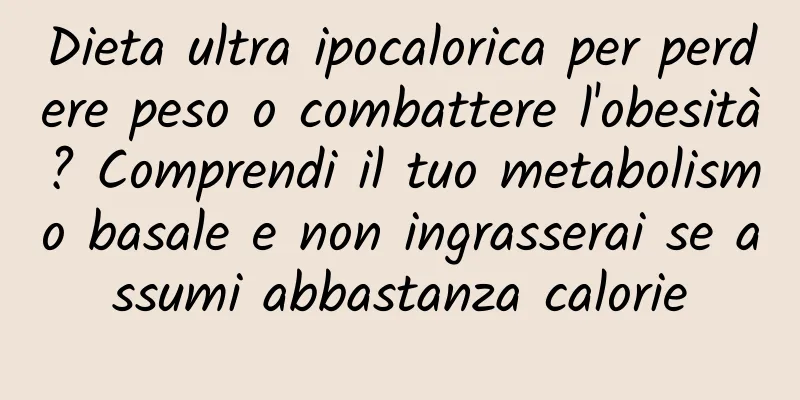Dieta ultra ipocalorica per perdere peso o combattere l'obesità? Comprendi il tuo metabolismo basale e non ingrasserai se assumi abbastanza calorie