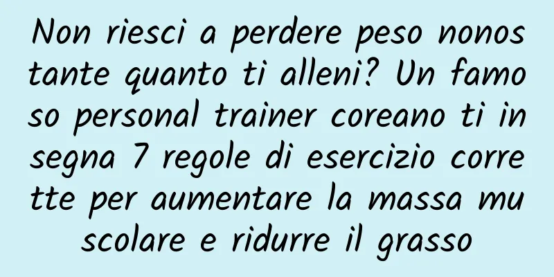 Non riesci a perdere peso nonostante quanto ti alleni? Un famoso personal trainer coreano ti insegna 7 regole di esercizio corrette per aumentare la massa muscolare e ridurre il grasso