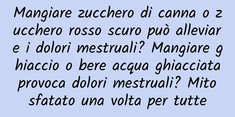 Mangiare zucchero di canna o zucchero rosso scuro può alleviare i dolori mestruali? Mangiare ghiaccio o bere acqua ghiacciata provoca dolori mestruali? Mito sfatato una volta per tutte