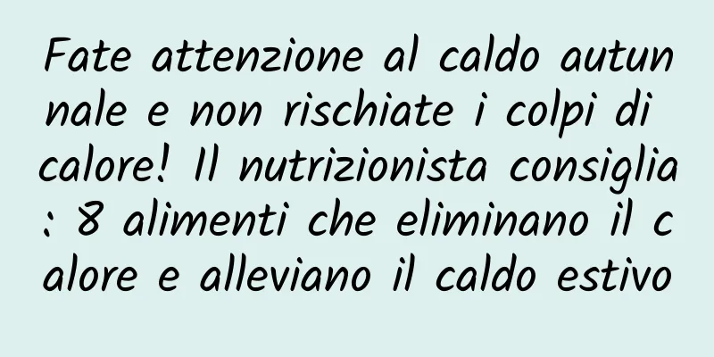 Fate attenzione al caldo autunnale e non rischiate i colpi di calore! Il nutrizionista consiglia: 8 alimenti che eliminano il calore e alleviano il caldo estivo
