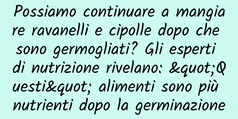 Possiamo continuare a mangiare ravanelli e cipolle dopo che sono germogliati? Gli esperti di nutrizione rivelano: "Questi" alimenti sono più nutrienti dopo la germinazione