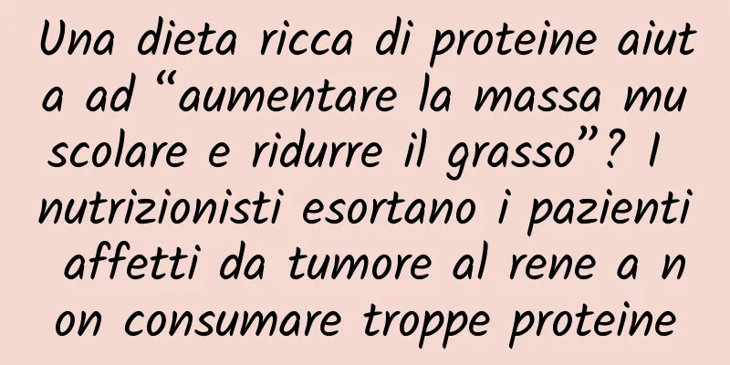 Una dieta ricca di proteine ​​aiuta ad “aumentare la massa muscolare e ridurre il grasso”? I nutrizionisti esortano i pazienti affetti da tumore al rene a non consumare troppe proteine