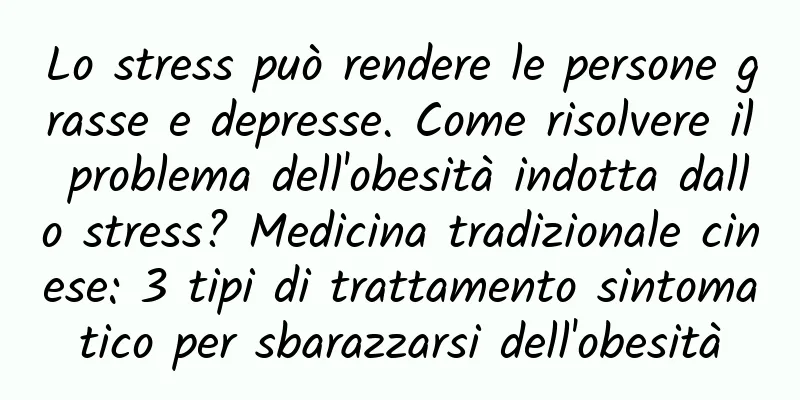 Lo stress può rendere le persone grasse e depresse. Come risolvere il problema dell'obesità indotta dallo stress? Medicina tradizionale cinese: 3 tipi di trattamento sintomatico per sbarazzarsi dell'obesità