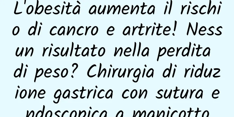 L'obesità aumenta il rischio di cancro e artrite! Nessun risultato nella perdita di peso? Chirurgia di riduzione gastrica con sutura endoscopica a manicotto