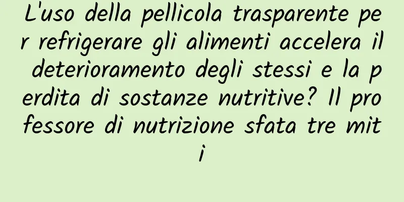 L'uso della pellicola trasparente per refrigerare gli alimenti accelera il deterioramento degli stessi e la perdita di sostanze nutritive? Il professore di nutrizione sfata tre miti