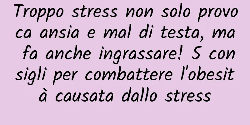 Troppo stress non solo provoca ansia e mal di testa, ma fa anche ingrassare! 5 consigli per combattere l'obesità causata dallo stress