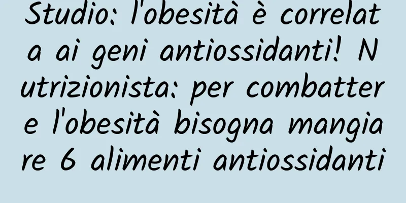 Studio: l'obesità è correlata ai geni antiossidanti! Nutrizionista: per combattere l'obesità bisogna mangiare 6 alimenti antiossidanti