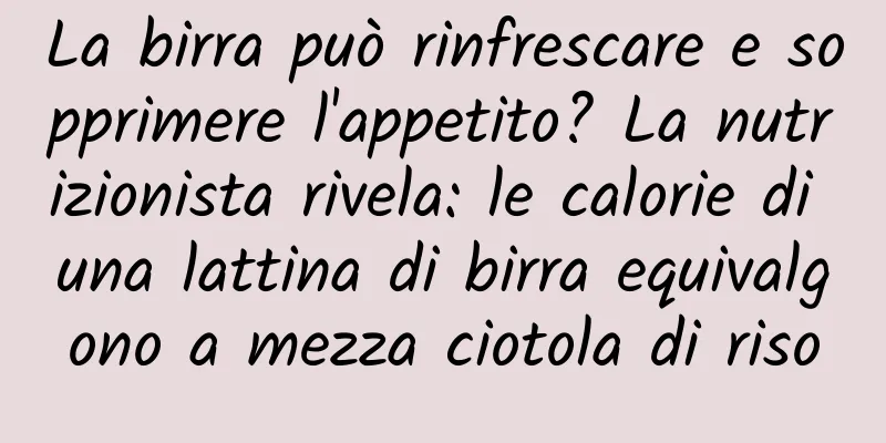 La birra può rinfrescare e sopprimere l'appetito? La nutrizionista rivela: le calorie di una lattina di birra equivalgono a mezza ciotola di riso