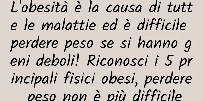 L'obesità è la causa di tutte le malattie ed è difficile perdere peso se si hanno geni deboli! Riconosci i 5 principali fisici obesi, perdere peso non è più difficile
