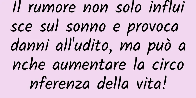 Il rumore non solo influisce sul sonno e provoca danni all'udito, ma può anche aumentare la circonferenza della vita!