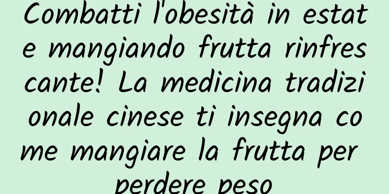 Combatti l'obesità in estate mangiando frutta rinfrescante! La medicina tradizionale cinese ti insegna come mangiare la frutta per perdere peso