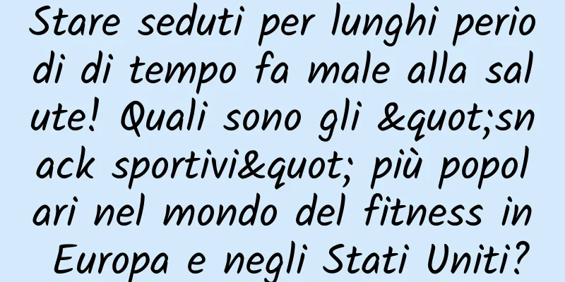 Stare seduti per lunghi periodi di tempo fa male alla salute! Quali sono gli "snack sportivi" più popolari nel mondo del fitness in Europa e negli Stati Uniti?