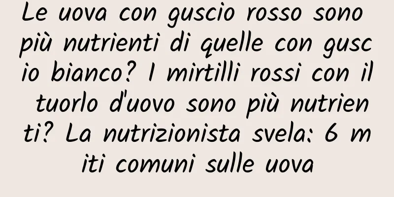 Le uova con guscio rosso sono più nutrienti di quelle con guscio bianco? I mirtilli rossi con il tuorlo d'uovo sono più nutrienti? La nutrizionista svela: 6 miti comuni sulle uova