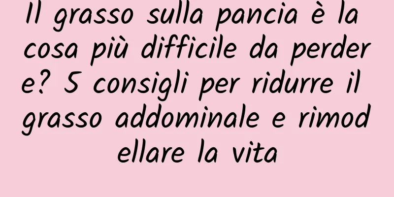 Il grasso sulla pancia è la cosa più difficile da perdere? 5 consigli per ridurre il grasso addominale e rimodellare la vita