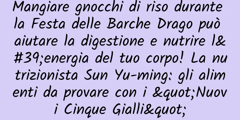 Mangiare gnocchi di riso durante la Festa delle Barche Drago può aiutare la digestione e nutrire l'energia del tuo corpo! La nutrizionista Sun Yu-ming: gli alimenti da provare con i "Nuovi Cinque Gialli"