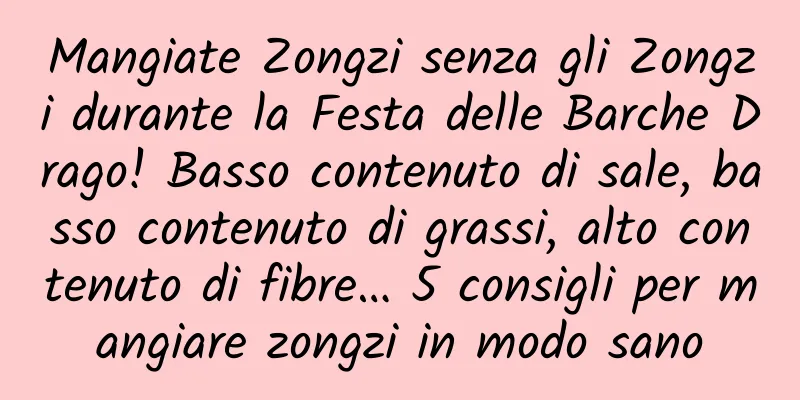 Mangiate Zongzi senza gli Zongzi durante la Festa delle Barche Drago! Basso contenuto di sale, basso contenuto di grassi, alto contenuto di fibre… 5 consigli per mangiare zongzi in modo sano