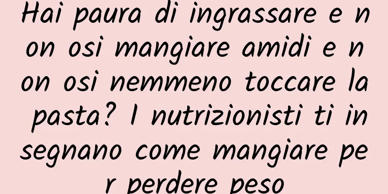 Hai paura di ingrassare e non osi mangiare amidi e non osi nemmeno toccare la pasta? I nutrizionisti ti insegnano come mangiare per perdere peso