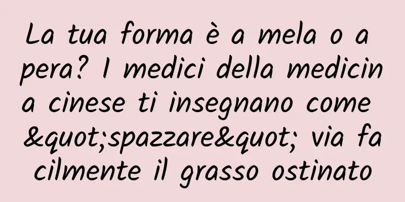 La tua forma è a mela o a pera? I medici della medicina cinese ti insegnano come "spazzare" via facilmente il grasso ostinato
