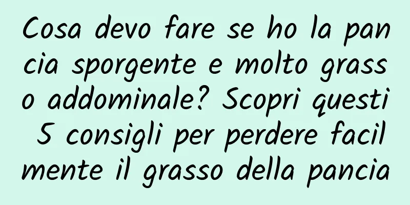 Cosa devo fare se ho la pancia sporgente e molto grasso addominale? Scopri questi 5 consigli per perdere facilmente il grasso della pancia
