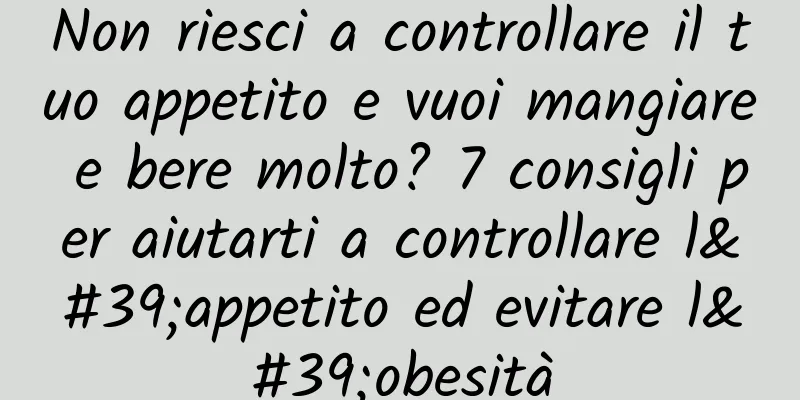 Non riesci a controllare il tuo appetito e vuoi mangiare e bere molto? 7 consigli per aiutarti a controllare l'appetito ed evitare l'obesità