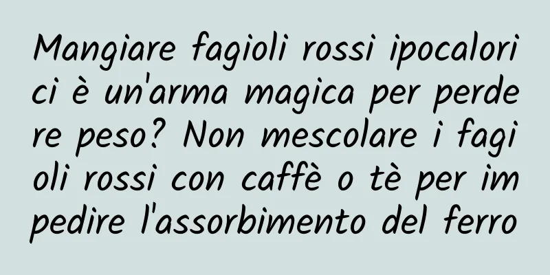 Mangiare fagioli rossi ipocalorici è un'arma magica per perdere peso? Non mescolare i fagioli rossi con caffè o tè per impedire l'assorbimento del ferro