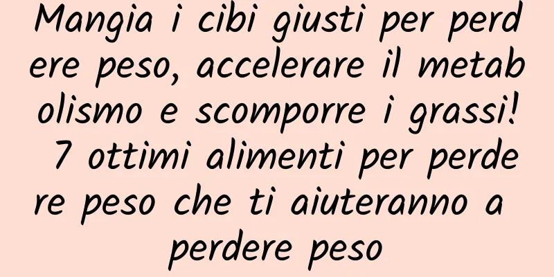 Mangia i cibi giusti per perdere peso, accelerare il metabolismo e scomporre i grassi! 7 ottimi alimenti per perdere peso che ti aiuteranno a perdere peso