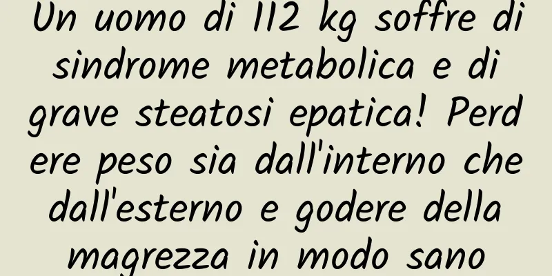 Un uomo di 112 kg soffre di sindrome metabolica e di grave steatosi epatica! Perdere peso sia dall'interno che dall'esterno e godere della magrezza in modo sano