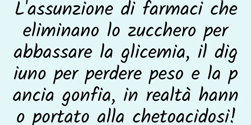 L'assunzione di farmaci che eliminano lo zucchero per abbassare la glicemia, il digiuno per perdere peso e la pancia gonfia, in realtà hanno portato alla chetoacidosi!