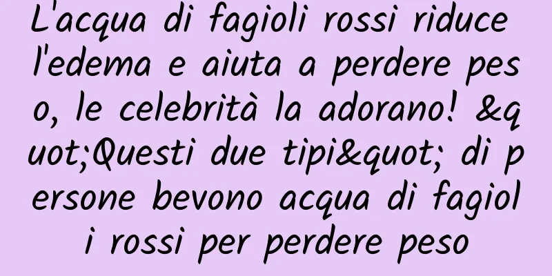 L'acqua di fagioli rossi riduce l'edema e aiuta a perdere peso, le celebrità la adorano! "Questi due tipi" di persone bevono acqua di fagioli rossi per perdere peso