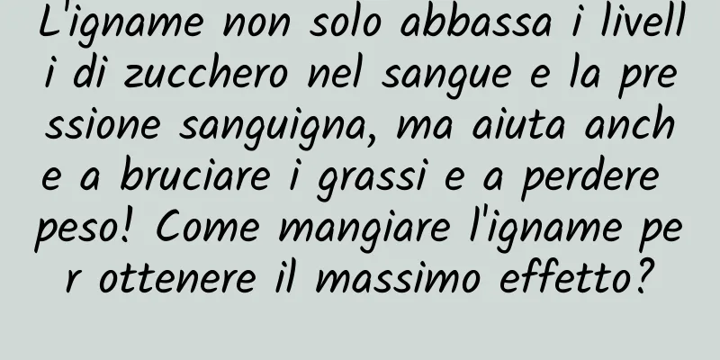 L'igname non solo abbassa i livelli di zucchero nel sangue e la pressione sanguigna, ma aiuta anche a bruciare i grassi e a perdere peso! Come mangiare l'igname per ottenere il massimo effetto?