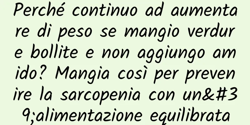 Perché continuo ad aumentare di peso se mangio verdure bollite e non aggiungo amido? Mangia così per prevenire la sarcopenia con un'alimentazione equilibrata
