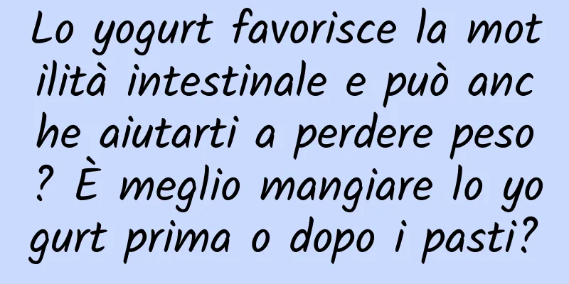 Lo yogurt favorisce la motilità intestinale e può anche aiutarti a perdere peso? È meglio mangiare lo yogurt prima o dopo i pasti?