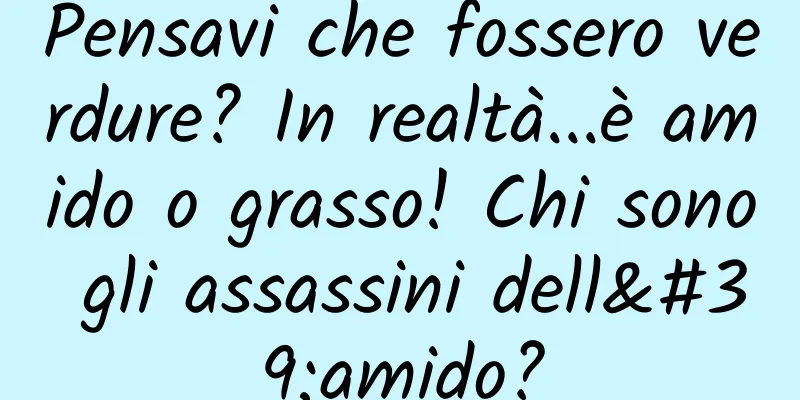 Pensavi che fossero verdure? In realtà...è amido o grasso! Chi sono gli assassini dell'amido?