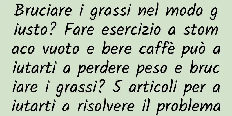 Bruciare i grassi nel modo giusto? Fare esercizio a stomaco vuoto e bere caffè può aiutarti a perdere peso e bruciare i grassi? 5 articoli per aiutarti a risolvere il problema
