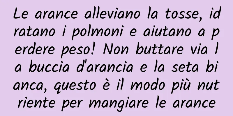 Le arance alleviano la tosse, idratano i polmoni e aiutano a perdere peso! Non buttare via la buccia d'arancia e la seta bianca, questo è il modo più nutriente per mangiare le arance